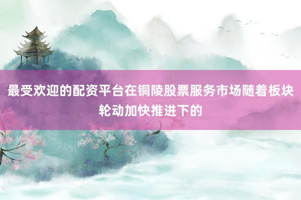 最受欢迎的配资平台在铜陵股票服务市场随着板块轮动加快推进下的