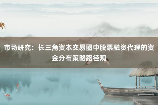 市场研究：长三角资本交易圈中股票融资代理的资金分布策略路径观