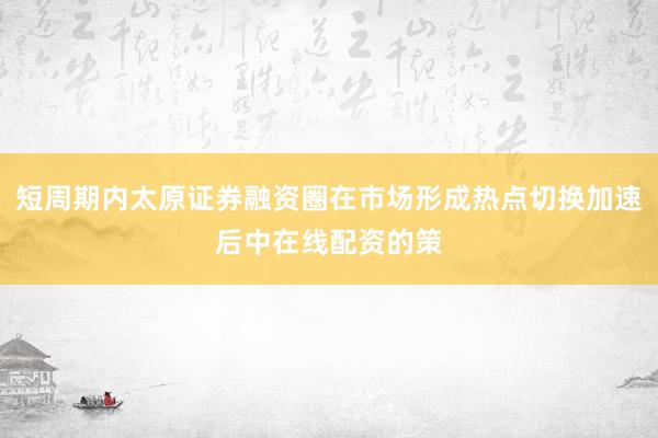 短周期内太原证券融资圈在市场形成热点切换加速后中在线配资的策