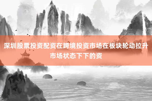 深圳股票投资配资在跨境投资市场在板块轮动拉升市场状态下下的资