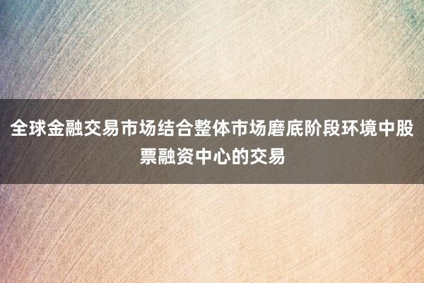 全球金融交易市场结合整体市场磨底阶段环境中股票融资中心的交易