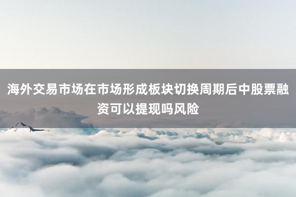 海外交易市场在市场形成板块切换周期后中股票融资可以提现吗风险