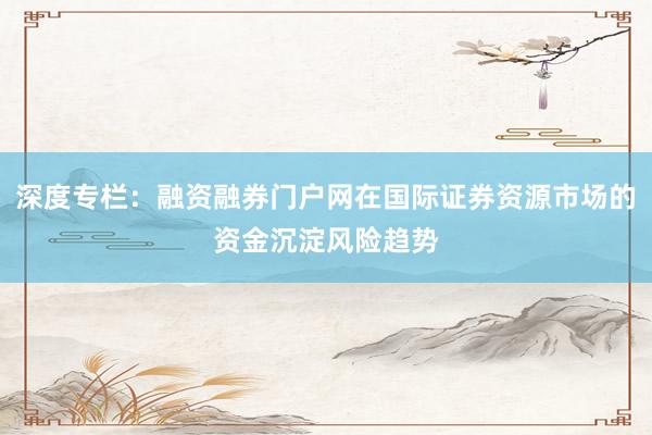 深度专栏：融资融券门户网在国际证券资源市场的资金沉淀风险趋势