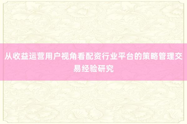 从收益运营用户视角看配资行业平台的策略管理交易经验研究