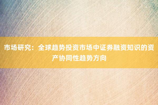 市场研究：全球趋势投资市场中证券融资知识的资产协同性趋势方向