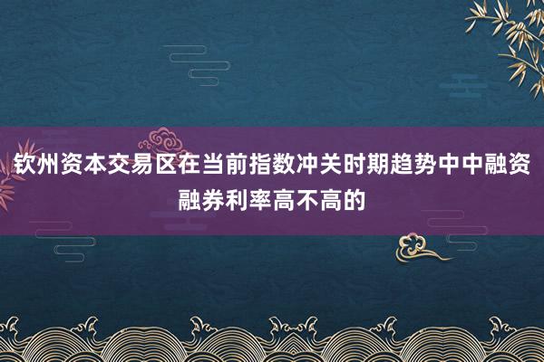 钦州资本交易区在当前指数冲关时期趋势中中融资融券利率高不高的