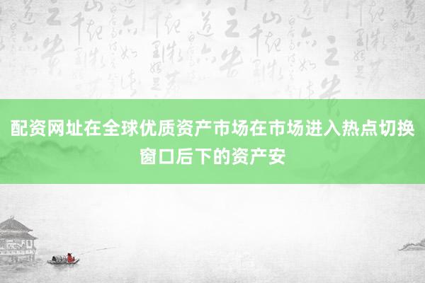 配资网址在全球优质资产市场在市场进入热点切换窗口后下的资产安
