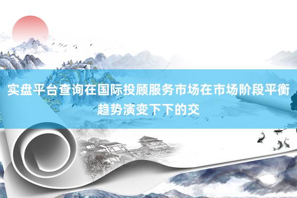 实盘平台查询在国际投顾服务市场在市场阶段平衡趋势演变下下的交