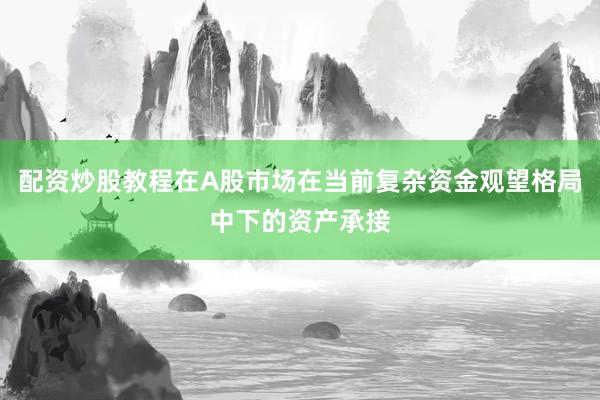 配资炒股教程在A股市场在当前复杂资金观望格局中下的资产承接