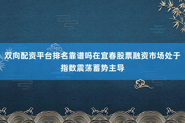双向配资平台排名靠谱吗在宜春股票融资市场处于指数震荡蓄势主导