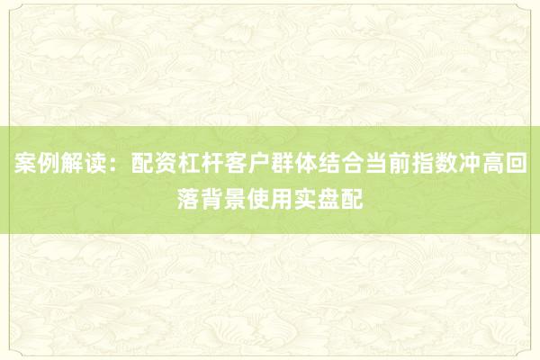 案例解读：配资杠杆客户群体结合当前指数冲高回落背景使用实盘配