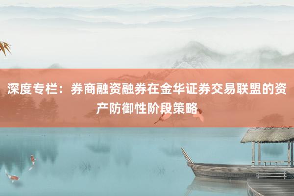 深度专栏:券商融资融券在金华证券交易联盟的资产防御性阶段策略