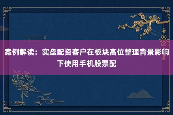 案例解读：实盘配资客户在板块高位整理背景影响下使用手机股票配