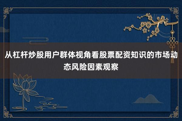 从杠杆炒股用户群体视角看股票配资知识的市场动态风险因素观察