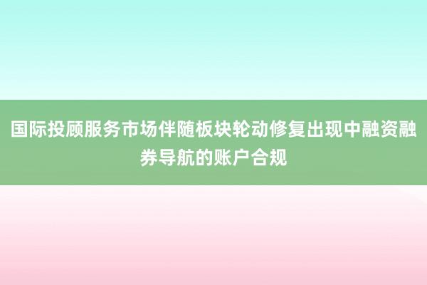 国际投顾服务市场伴随板块轮动修复出现中融资融券导航的账户合规