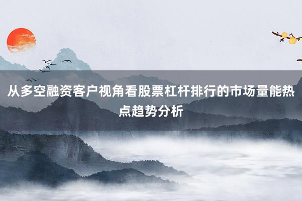 从多空融资客户视角看股票杠杆排行的市场量能热点趋势分析