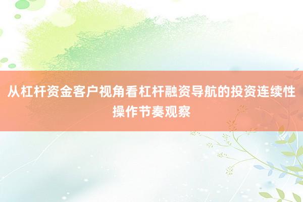 从杠杆资金客户视角看杠杆融资导航的投资连续性操作节奏观察