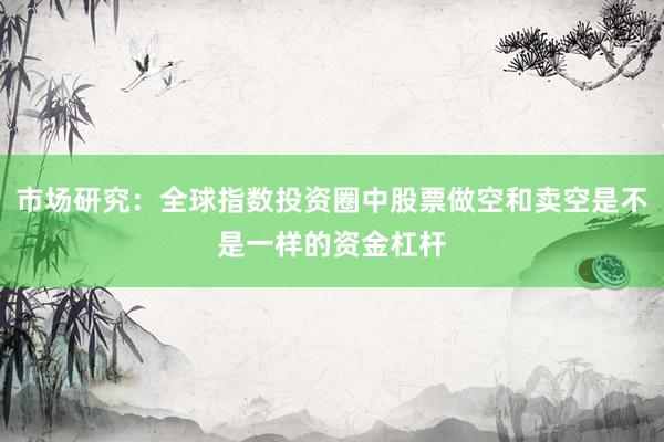 市场研究：全球指数投资圈中股票做空和卖空是不是一样的资金杠杆