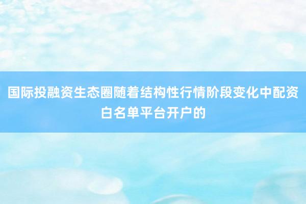 国际投融资生态圈随着结构性行情阶段变化中配资白名单平台开户的