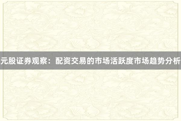 元股证券观察:配资交易的市场活跃度市场趋势分析
