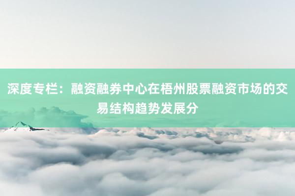 深度专栏：融资融券中心在梧州股票融资市场的交易结构趋势发展分