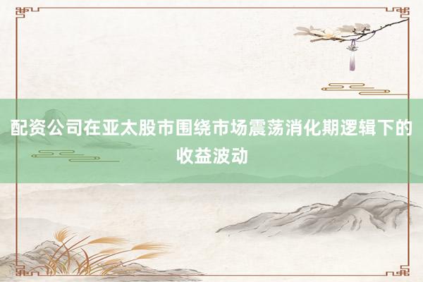 配资公司在亚太股市围绕市场震荡消化期逻辑下的收益波动