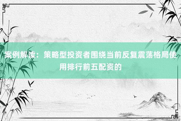案例解读：策略型投资者围绕当前反复震荡格局使用排行前五配资的
