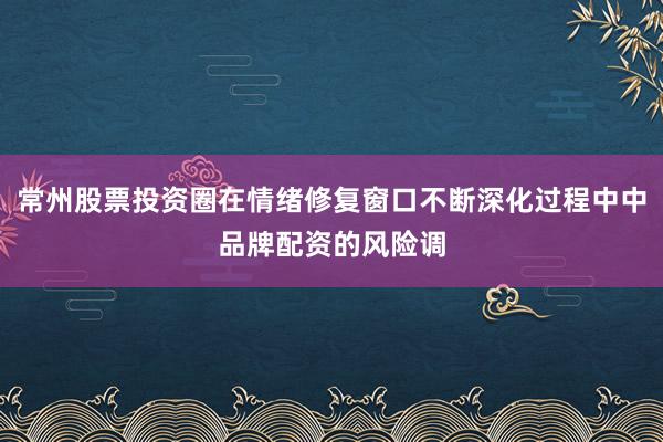 常州股票投资圈在情绪修复窗口不断深化过程中中品牌配资的风险调