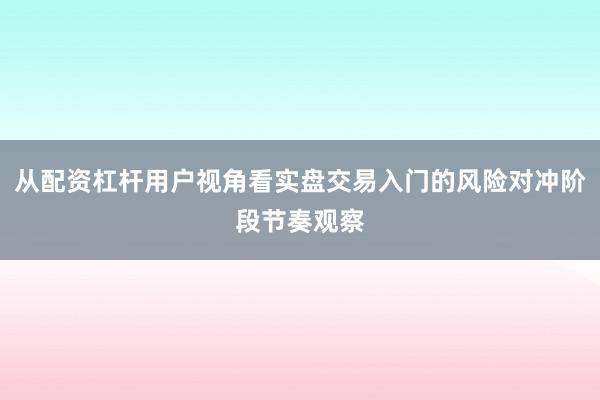 从配资杠杆用户视角看实盘交易入门的风险对冲阶段节奏观察