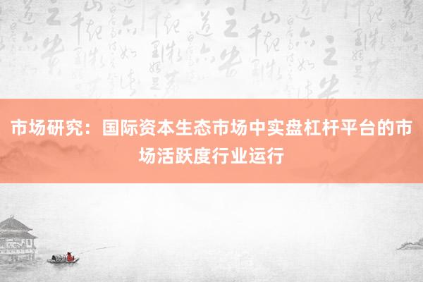 市场研究：国际资本生态市场中实盘杠杆平台的市场活跃度行业运行