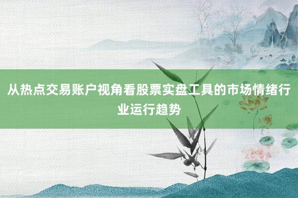 从热点交易账户视角看股票实盘工具的市场情绪行业运行趋势