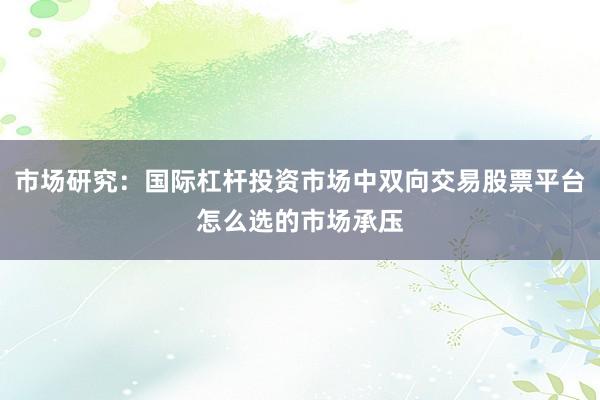 市场研究：国际杠杆投资市场中双向交易股票平台怎么选的市场承压