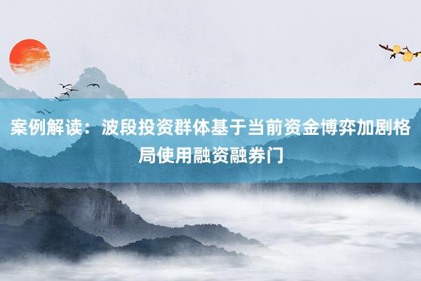 案例解读：波段投资群体基于当前资金博弈加剧格局使用融资融券门