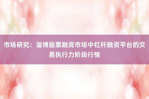 市场研究：淄博股票融资市场中杠杆融资平台的交易执行力阶段行情