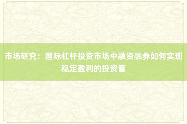市场研究：国际杠杆投资市场中融资融券如何实现稳定盈利的投资管