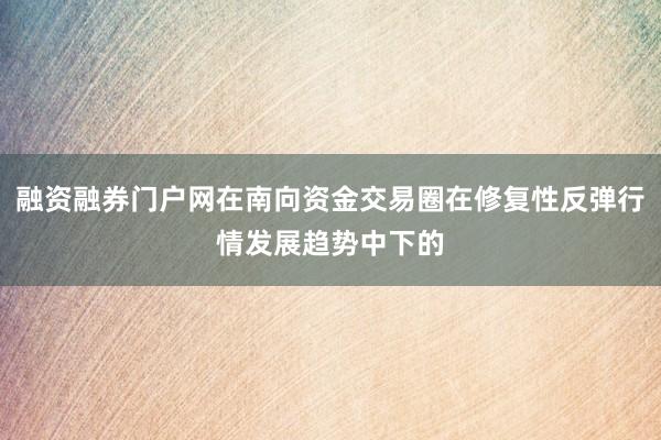 融资融券门户网在南向资金交易圈在修复性反弹行情发展趋势中下的