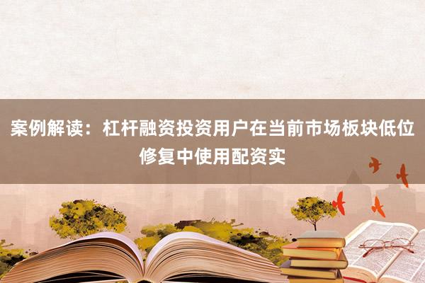 案例解读：杠杆融资投资用户在当前市场板块低位修复中使用配资实