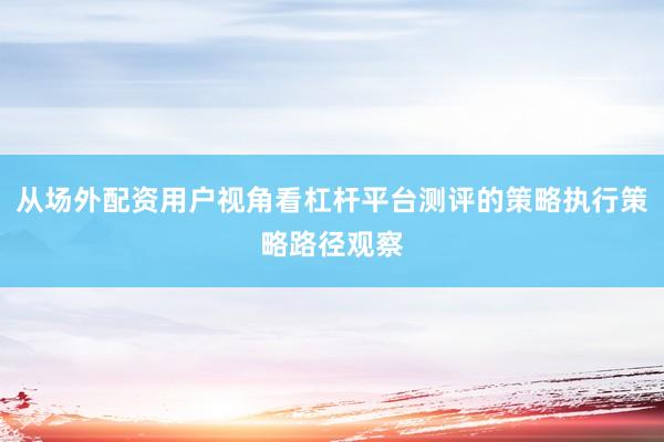 从场外配资用户视角看杠杆平台测评的策略执行策略路径观察