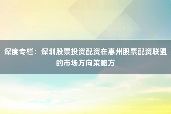 深度专栏：深圳股票投资配资在惠州股票配资联盟的市场方向策略方