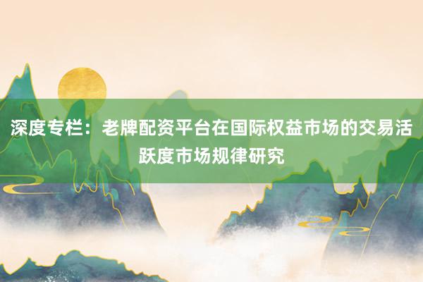 深度专栏：老牌配资平台在国际权益市场的交易活跃度市场规律研究