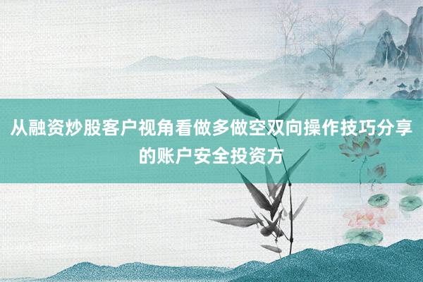 从融资炒股客户视角看做多做空双向操作技巧分享的账户安全投资方