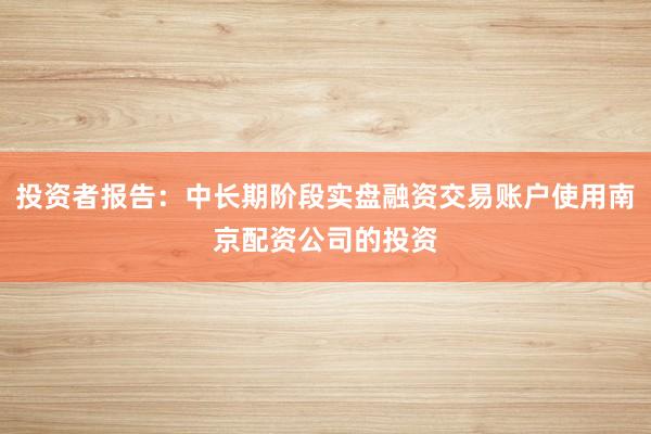 投资者报告：中长期阶段实盘融资交易账户使用南京配资公司的投资