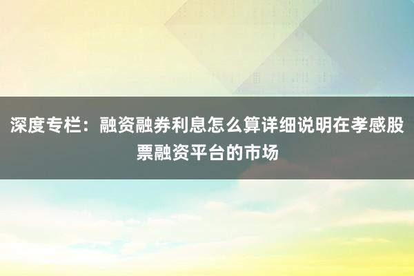 深度专栏：融资融券利息怎么算详细说明在孝感股票融资平台的市场