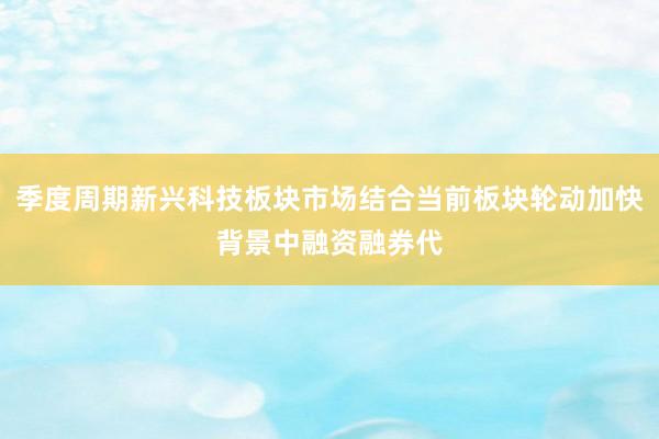季度周期新兴科技板块市场结合当前板块轮动加快背景中融资融券代