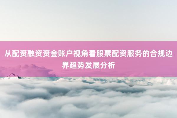 从配资融资资金账户视角看股票配资服务的合规边界趋势发展分析