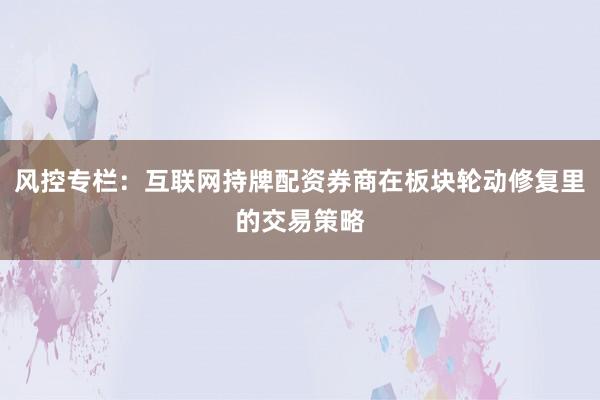 风控专栏：互联网持牌配资券商在板块轮动修复里的交易策略