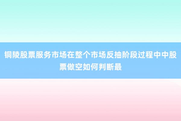 铜陵股票服务市场在整个市场反抽阶段过程中中股票做空如何判断最