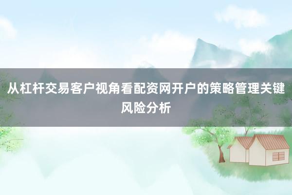 从杠杆交易客户视角看配资网开户的策略管理关键风险分析