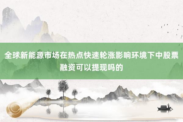 全球新能源市场在热点快速轮涨影响环境下中股票融资可以提现吗的