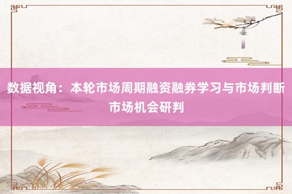 数据视角：本轮市场周期融资融券学习与市场判断市场机会研判
